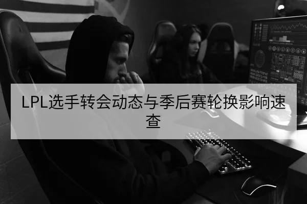 LPL选手转会动态与季后赛轮换影响速查